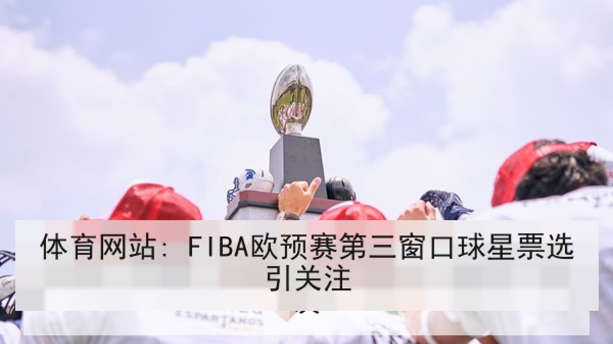 体育网站: FIBA欧预赛第三窗口球星票选引关注