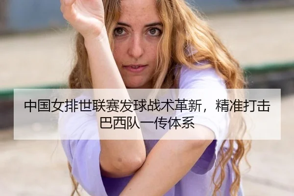 中国女排世联赛发球战术革新，精准打击巴西队一传体系