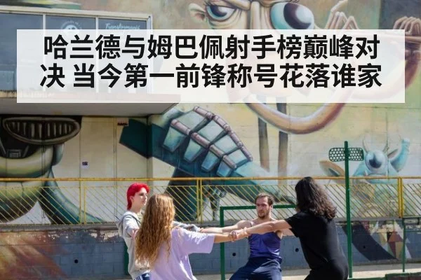 哈兰德与姆巴佩射手榜巅峰对决 当今第一前锋称号花落谁家
